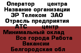 Оператор Call-центра › Название организации ­ ЭР-Телеком, ЗАО › Отрасль предприятия ­ АТС, call-центр › Минимальный оклад ­ 25 000 - Все города Работа » Вакансии   . Белгородская обл.